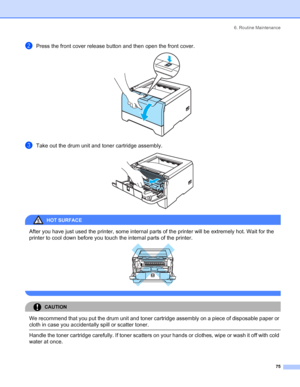 Page 836. Routine Maintenance
75
bPress the front cover release button and then open the front cover. 
cTake out the drum unit and toner cartridge assembly. 
HOT SURFACE 
After you have just used the printer, some internal parts of the printer will be extremely hot. Wait for the 
printer to cool down before you touch the internal parts of the printer.
 
 
CAUTION 
We recommend that you put the drum unit and toner cartridge assembly on a piece of disposable paper or 
cloth in case you accidentally spill or...