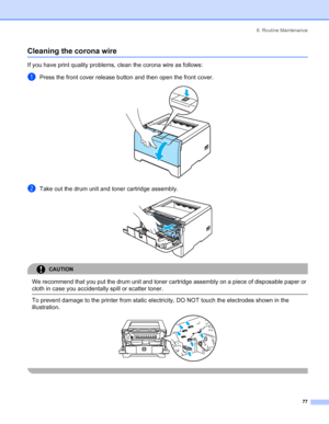 Page 856. Routine Maintenance
77
Cleaning the corona wire
If you have print quality problems, clean the corona wire as follows:
aPress the front cover release button and then open the front cover. 
bTake out the drum unit and toner cartridge assembly. 
CAUTION 
We recommend that you put the drum unit and toner cartridge assembly on a piece of disposable paper or 
cloth in case you accidentally spill or scatter toner.
  To prevent damage to the printer from static electricity, DO NOT touch the electrodes shown...