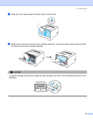 Page 937. Troubleshooting
85
aPress the cover release button and then open the front cover. 
bSlowly take out the drum unit and toner cartridge assembly. The jammed paper will be pulled out with 
the drum unit and toner cartridge assembly.
 
CAUTION 
To prevent damage to the printer caused by static electricity, DO NOT touch the electrodes shown in the 
illustration.
 
 
 