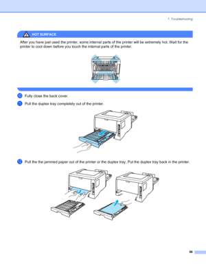 Page 967. Troubleshooting
88
HOT SURFACE 
After you have just used the printer, some internal parts of the printer will be extremely hot. Wait for the 
printer to cool down before you touch the internal parts of the printer.
 
 
jFully close the back cover.
kPull the duplex tray completely out of the printer. 
lPull the the jammed paper out of the printer or the duplex tray. Put the duplex tray back in the printer. 
 