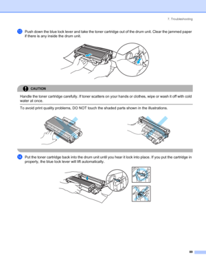 Page 977. Troubleshooting
89
mPush down the blue lock lever and take the toner cartridge out of the drum unit. Clear the jammed paper 
if there is any inside the drum unit.
 
CAUTION 
Handle the toner cartridge carefully. If toner scatters on your hands or clothes, wipe or wash it off with cold 
water at once.
  To avoid print quality problems, DO NOT touch the shaded parts shown in the illustrations.
 
nPut the toner cartridge back into the drum unit until you hear it lock into place. If you put the cartridge...