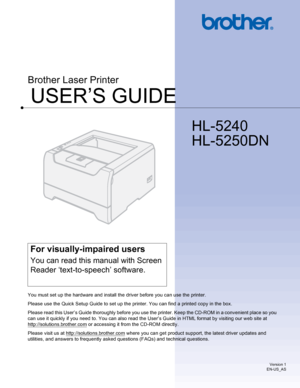 Page 1
USER’S GUIDE
Brother Laser Printer
HL-5240
HL-5250DN
 
For visually-impaired users
You can read this manual with Screen 
Reader ‘text-to-speech’ software.
You must set up the hardware and install the driver before you can use the printer.
Please use the Quick Setup Guide to set up the printer. You can find a printed copy in the box.
Please read this User’s Guide thoroughly before you use the printer. Keep the CD-ROM in a convenient place so you 
can use it quickly if you need to. You can also read the...