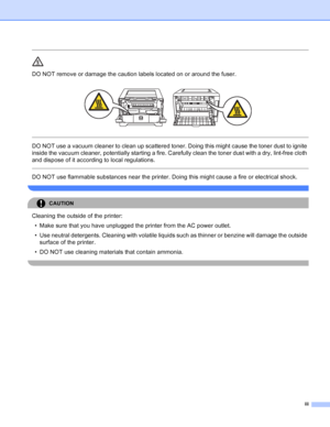 Page 4
iii
 
DO NOT remove or damage the caution labels located on or around the fuser.
 
 
 
DO NOT use a vacuum cleaner to clean up scattered toner. Doing this might cause the toner dust to ignite 
inside the vacuum cleaner, potentially starting a fire. Carefully clean the toner dust with a dry, lint-free cloth 
and dispose of it according to local regulations.
  
DO NOT use flammable substances near the printer. Doing this might cause a fire or electrical shock.
 
CAUTION 
Cleaning the outside of the...