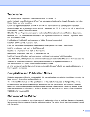 Page 5
iv
Trademarks
The Brother logo is a registered trademark of Brother Industries, Ltd. 
Apple, the Apple Logo, Macintosh and TrueType are registered trademarks of Apple Computer, Inc in the 
United States and other countries.
Epson is a registered trademark and FX-80 and FX-850 are trademarks of Seiko Epson Corporation.
Hewlett Packard is a registered trademark and HP LaserJet 6P, 6L, 5P, 5L, 4, 4L 4P, III, IIIP, II, and IIP are 
trademarks of Hewlett-Packard Company.
IBM, IBM PC, and Proprinter are...