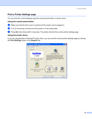 Page 614. Control Panel
53
Print a Printer Settings page
You can print the current settings using the control panel button or printer driver.
Using the control panel button
aMake sure that the front cover is closed and the power cord is plugged in.
bTurn on the printer and wait until the printer is in the ready state.
cPress Go three times within 2 seconds. The printer will print the current printer settings page.
Using the printer driver
If you are using Brother’s Windows® printer driver, you can print the...