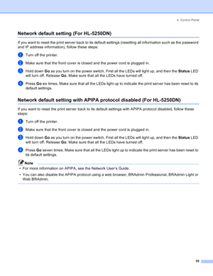 Page 634. Control Panel
55
Network default setting (For HL-5250DN)
If you want to reset the print server back to its default settings (resetting all information such as the password 
and IP address information), follow these steps:
aTurn off the printer.
bMake sure that the front cover is closed and the power cord is plugged in.
cHold down Go as you turn on the power switch. First all the LEDs will light up, and then the Status LED 
will turn off. Release Go. Make sure that all the LEDs have turned off.
dPress...