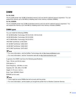 Page 655. Options
57
DIMM
For HL-5240
The HL-5240 printer has 16 MB of standard memory and one slot for optional memory expansion. You can 
expand the memory up to 528 MB by installing dual in-line memory modules (DIMMs).
For HL-5250DN
The HL-5250DN printer has 32 MB of standard memory and one slot for optional memory expansion. You 
can expand the memory up to 544 MB by installing dual in-line memory modules (DIMMs).
DIMM types
You can install the following DIMMs:
„128 MB Buffalo Technology VN133-D128 /...