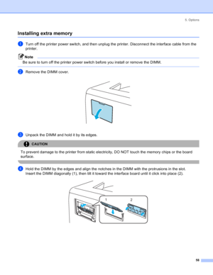 Page 665. Options
58
Installing extra memory
aTurn off the printer power switch, and then unplug the printer. Disconnect the interface cable from the 
printer.
Note
Be sure to turn off the printer power switch before you install or remove the DIMM.
 
bRemove the DIMM cover. 
cUnpack the DIMM and hold it by its edges.
CAUTION 
To prevent damage to the printer from static electricity, DO NOT touch the memory chips or the board 
surface.
 
dHold the DIMM by the edges and align the notches in the DIMM with the...
