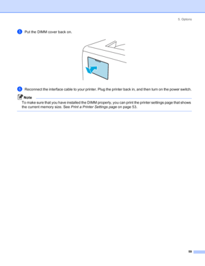 Page 675. Options
59
ePut the DIMM cover back on. 
fReconnect the interface cable to your printer. Plug the printer back in, and then turn on the power switch.
Note
To make sure that you have installed the DIMM properly, you can print the printer settings page that shows 
the current memory size. See Print a Printer Settings page on page 53.
 
 