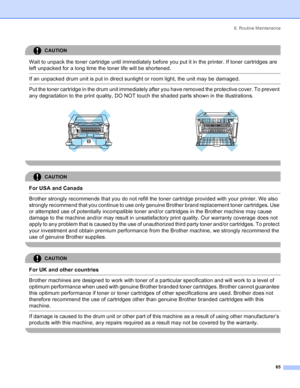 Page 73
6. Routine Maintenance65
CAUTION 
Wait to unpack the toner cartridge until immediately before you put it in the printer. If toner cartridges are 
left unpacked for a long time the toner life will be shortened.
  If an unpacked drum unit is put in direct sunlight or room light, the unit may be damaged.  Put the toner cartridge in the drum unit immediately after you have removed the protective cover. To prevent 
any degradation to the print quality, DO NOT touch the shaded parts shown in the...