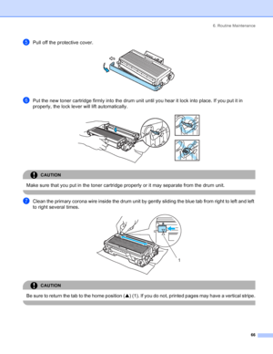 Page 746. Routine Maintenance
66
ePull off the protective cover. 
fPut the new toner cartridge firmly into the drum unit until you hear it lock into place. If you put it in 
properly, the lock lever will lift automatically.
 
CAUTION 
Make sure that you put in the toner cartridge properly or it may separate from the drum unit.
 
gClean the primary corona wire inside the drum unit by gently sliding the blue tab from right to left and left 
to right several times.
 
CAUTION 
Be sure to return the tab to the home...