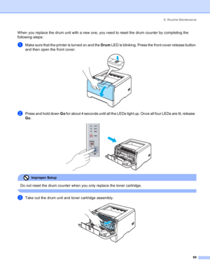 Page 776. Routine Maintenance
69
When you replace the drum unit with a new one, you need to reset the drum counter by completing the 
following steps:
aMake sure that the printer is turned on and the Drum LED is blinking. Press the front cover release button 
and then open the front cover.
 
bPress and hold down Go for about 4 seconds until all the LEDs light up. Once all four LEDs are lit, release  
Go.
 
Improper Setup 
Do not reset the drum counter when you only replace the toner cartridge.
 
cTake out the...