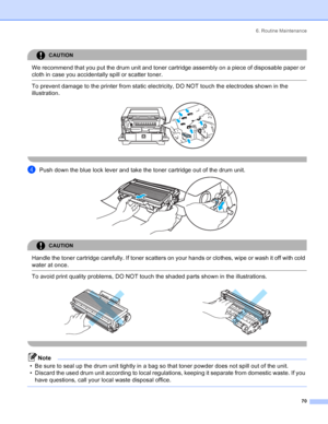 Page 786. Routine Maintenance
70
CAUTION 
We recommend that you put the drum unit and toner cartridge assembly on a piece of disposable paper or 
cloth in case you accidentally spill or scatter toner.
  To prevent damage to the printer from static electricity, DO NOT touch the electrodes shown in the 
illustration.
 
 
dPush down the blue lock lever and take the toner cartridge out of the drum unit. 
CAUTION 
Handle the toner cartridge carefully. If toner scatters on your hands or clothes, wipe or wash it off...