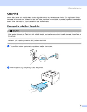 Page 816. Routine Maintenance
73
Cleaning
Clean the outside and inside of the printer regularly with a dry, lint-free cloth. When you replace the toner 
cartridge or the drum unit, make sure that you clean the inside of the printer. If printed pages are stained with 
toner, clean the inside of the printer with a dry, lint-free cloth.
Cleaning the outside of the printer
CAUTION 
Use neutral detergents. Cleaning with volatile liquids such as thinner or benzine will damage the surface of 
the printer.
  
DO NOT...