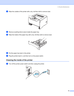 Page 826. Routine Maintenance
74
cWipe the outside of the printer with a dry, lint-free cloth to remove dust. 
dRemove anything that is stuck inside the paper tray.
eWipe the inside of the paper tray with a dry, lint-free cloth to remove dust. 
fPut the paper tray back in the printer.
gPlug the printer back in, and then turn on the power switch.
Cleaning the inside of the printer
aTurn off the printer power switch and then unplug the printer. 
 