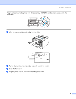 Page 846. Routine Maintenance
76
 To prevent damage to the printer from static electricity, DO NOT touch the electrodes shown in the 
illustration.
 
 
dWipe the scanner window with a dry, lint-free cloth. 
ePut the drum unit and toner cartridge assembly back in the printer.
fClose the front cover.
gPlug the printer back in, and then turn on the power switch.
 