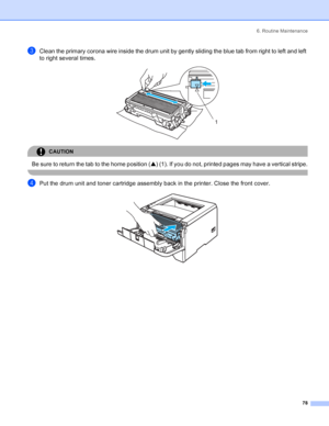 Page 866. Routine Maintenance
78
cClean the primary corona wire inside the drum unit by gently sliding the blue tab from right to left and left 
to right several times. 
 
CAUTION 
Be sure to return the tab to the home position (a) (1). If you do not, printed pages may have a vertical stripe.
 
dPut the drum unit and toner cartridge assembly back in the printer. Close the front cover. 
1
 