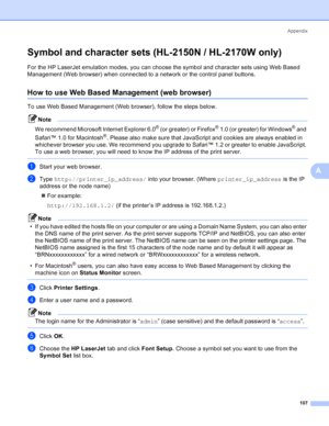 Page 115Appendix
107
A
Symbol and character sets (HL-2150N / HL-2170W only)A
For the HP LaserJet emulation modes, you can choose the symbol and character sets using Web Based 
Management (Web browser) when connected to a network or the control panel buttons.
How to use Web Based Management (web browser)A
To use Web Based Management (Web browser), follow the steps below.
Note
We recommend Microsoft Internet Explorer 6.0
® (or greater) or Firefox® 1.0 (or greater) for Windows® and 
Safari™ 1.0 for Macintosh
®....