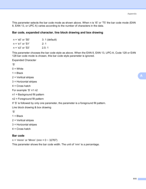 Page 119Appendix
111
A
This parameter selects the bar code mode as shown above. When n is ‘t5’ or ‘T5’ the bar code mode (EAN 
8, EAN 13, or UPC A) varies according to the number of characters in the data.
Bar code, expanded character, line block drawing and box drawingA
This parameter chooses the bar code style as above. When the EAN 8, EAN 13, UPC-A, Code 128 or EAN 
128 bar code mode is chosen, this bar code style parameter is ignored.
Expanded Character
‘S’
0 = White
1 = Black
2 = Vertical stripes
3 =...