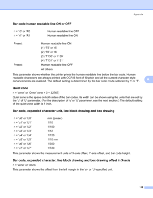 Page 120Appendix
112
A
Bar code human readable line ON or OFFA
This parameter shows whether the printer prints the human readable line below the bar code. Human 
readable characters are always printed with OCR-B font of 10 pitch and all the current character style 
enhancements are masked. The default setting is determined by the bar code mode selected by ‘t’ or ‘T’.
Quiet zoneA
n = ‘onnn’ or ‘Onnn’ (nnn = 0 ~ 32767)
Quiet zone is the space on both sides of the bar codes. Its width can be shown using the units...