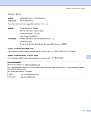 Page 131Appendix (for USA and Canada)
123
C
Customer ServiceC
If you have comments or suggestions, please write us at:
Service center locator (USA only)
C
For the location of a Brother authorized service center, call 1-877-BROTHER (1-877-276-8437).
Service center locations (Canada only)
C
For the location of a Brother authorized service center, call 1-877-BROTHER.In USA:1-877-BROTHER (1-877-276-8437)
In Canada:1-877-BROTHER
In USA:Printer Customer Support
Brother International Corporation
26250 Enterprise Ct. #...