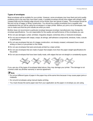 Page 15Printing Methods
7
2
Types of envelopes2
Most envelopes will be suitable for your printer. However, some envelopes may have feed and print quality 
problems due to the way they have been made. A suitable envelope should have edges with straight, well-
creased folds and the leading edge should not be thicker than two pieces of paper. The envelope should lie 
flat and not be of baggy or flimsy construction. You should buy quality envelopes from a supplier who 
understands that you will be using the...