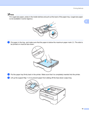 Page 18Printing Methods
10
2
Note
For Legal size paper, press in the inside latches and pull out the back of the paper tray. (Legal size paper 
is not available in some regions.)
 
 
cPut paper in the tray, and make sure that the paper is below the maximum paper mark (1). The side to 
be printed on must be face down.
 
dPut the paper tray firmly back in the printer. Make sure that it is completely inserted into the printer.
eLift up the support flap 1 (1) to prevent paper from sliding off the face-down output...