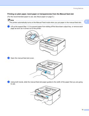 Page 21Printing Methods
13
2
Printing on plain paper, bond paper or transparencies from the Manual feed slot2
(For the recommended paper to use, see About paperon page 5.)
Note
The printer automatically turns on the Manual Feed mode when you put paper in the manual feed slot.
 
aLift up the support flap 1 (1) to prevent paper from sliding off the face-down output tray, or remove each 
page as soon as it comes out of the printer.
 
bOpen the manual feed slot cover. 
cUsing both hands, slide the manual feed slot...