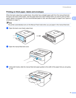 Page 25Printing Methods
17
2
Printing on thick paper, labels and envelopes2
When the back output tray is pulled down, the printer has a straight paper path from the manual feed slot 
through to the back of the printer. Use this paper feed and output method when you want to print on thick 
paper, labels or envelopes. (For the recommended paper to use, see About paperon page 5 and Types of 
envelopeson page 7.)
Note
The printer automatically turns on the Manual Feed mode when you put paper in the manual feed...