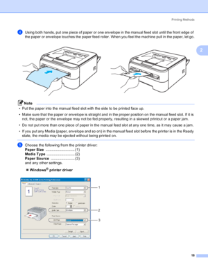 Page 26Printing Methods
18
2
dUsing both hands, put one piece of paper or one envelope in the manual feed slot until the front edge of 
the paper or envelope touches the paper feed roller. When you feel the machine pull in the paper, let go.
Note
• Put the paper into the manual feed slot with the side to be printed face up.
• Make sure that the paper or envelope is straight and in the proper position on the manual feed slot. If it is 
not, the paper or the envelope may not be fed properly, resulting in a skewed...