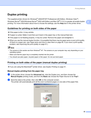 Page 30Printing Methods
22
2
Duplex printing2
The supplied printer drivers for Windows® 2000/XP/XP Professional x64 Edition, Windows Vista™, 
Windows Server
® 2003/Windows Server® 2003 x64 Edition and Mac OS® X 10.3 or greater all enable duplex 
printing. For more information about how to choose the settings, see the Help text in the printer driver.
Guidelines for printing on both sides of the paper2
„If the paper is thin, it may wrinkle.
„If paper is curled, flatten it and then put it back in the paper tray or...