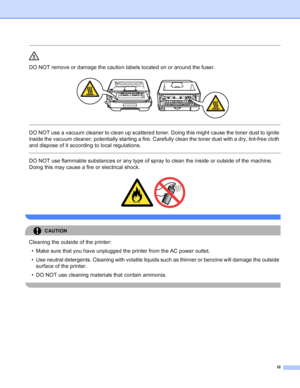 Page 4iii
 
DO NOT remove or damage the caution labels located on or around the fuser.
 
 
 
DO NOT use a vacuum cleaner to clean up scattered toner. Doing this might cause the toner dust to ignite 
inside the vacuum cleaner, potentially starting a fire. Carefully clean the toner dust with a dry, lint-free cloth 
and dispose of it according to local regulations.
  
DO NOT use flammable substances or any type of spray to clean the inside or outside of the machine. 
Doing this may cause a fire or electrical...