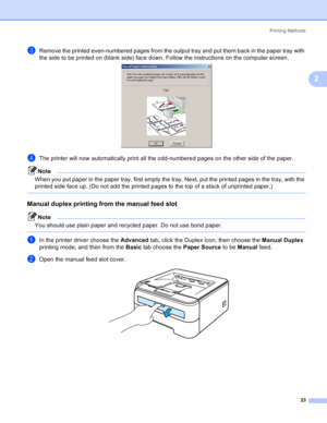 Page 31Printing Methods
23
2
cRemove the printed even-numbered pages from the output tray and put them back in the paper tray with 
the side to be printed on (blank side) face down. Follow the instructions on the computer screen.
 
dThe printer will now automatically print all the odd-numbered pages on the other side of the paper.
Note
When you put paper in the paper tray, first empty the tray. Next, put the printed pages in the tray, with the 
printed side face up. (Do not add the printed pages to the top of a...