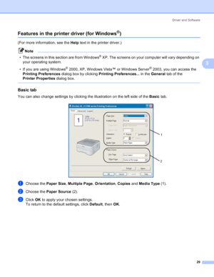 Page 37Driver and Software
29
3
Features in the printer driver (for Windows®)3
(For more information, see the Help text in the printer driver.)
Note
• The screens in this section are from Windows
® XP. The screens on your computer will vary depending on 
your operating system.
• If you are using Windows
® 2000, XP, Windows Vista™ or Windows Server® 2003, you can access the 
Printing Preferences dialog box by clicking Printing Preferences... in the General tab of the 
Printer Properties dialog box.
 
Basic tab...