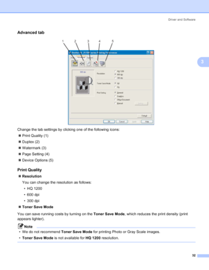 Page 40Driver and Software
32
3
Advanced tab3
 
Change the tab settings by clicking one of the following icons:
„Print Quality (1)
„Duplex (2)
„Watermark (3)
„Page Setting (4)
„Device Options (5)
Print Quality3
„Resolution
You can change the resolution as follows:
•HQ1200
• 600 dpi
• 300 dpi
„Toner Save Mode
You can save running costs by turning on the Toner Save Mode, which reduces the print density (print 
appears lighter).
Note
• We do not recommend Toner Save Mode for printing Photo or Gray Scale images....