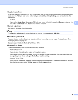 Page 44Driver and Software
36
3
„Header-Footer Print
When this feature is enabled, it will print the date and time on your document from your computer’s system 
clock and the PC login user name or the text you entered. By clicking Setting, you can customize the 
information.
•ID Print
If you select  Login User Name, your PC login user name will print. If you select Custom and enter the 
text in the Custom edit box, the text you entered will print.
„Density adjustment
Increase or decrease the print density....