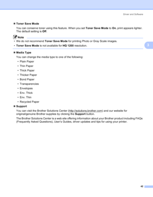 Page 50Driver and Software
42
3
„Toner Save Mode
You can conserve toner using this feature. When you set Toner Save Mode to On, print appears lighter. 
The default setting is Off.
Note
• We do not recommend Toner Save Mode for printing Photo or Gray Scale images.
•Toner Save Mode is not available for HQ 1200 resolution.
 
„Media Type
You can change the media type to one of the following:
• Plain Paper
• Thin Paper
• Thick Paper
• Thicker Paper
• Bond Paper
• Transparencies
• Envelopes
• Env. Thick
• Env. Thin
•...