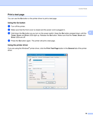 Page 64Control Panel
56
4
Print a test page4
You can use the Go button or the printer driver to print a test page.
Using the Go button4
aTurn off the printer.
bMake sure that the front cover is closed and the power cord is plugged in.
cHold down the Go button as you turn on the power switch. Keep the Go button pressed down until the 
Toner, Drum and Error LEDs light up. Release the Go button. Make sure that the Toner, Drum and 
Error LEDs are off.
dPress the Go button again. The printer will print a test page....