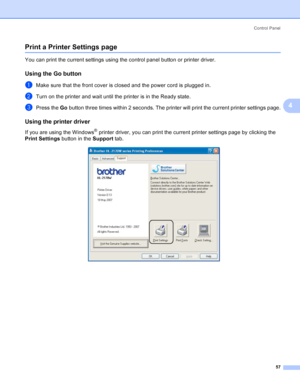 Page 65Control Panel
57
4
Print a Printer Settings page4
You can print the current settings using the control panel button or printer driver.
Using the Go button4
aMake sure that the front cover is closed and the power cord is plugged in.
bTurn on the printer and wait until the printer is in the Ready state.
cPress the Go button three times within 2 seconds. The printer will print the current printer settings page.
Using the printer driver4
If you are using the Windows® printer driver, you can print the current...