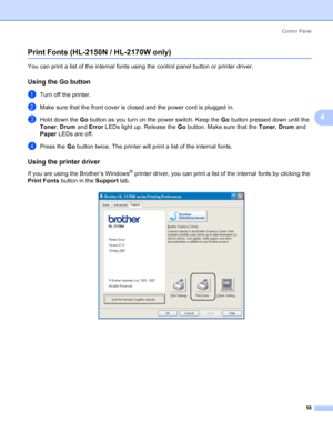 Page 66Control Panel
58
4
Print Fonts (HL-2150N / HL-2170W only)4
You can print a list of the internal fonts using the control panel button or printer driver.
Using the Go button4
aTurn off the printer.
bMake sure that the front cover is closed and the power cord is plugged in.
cHold down the Go button as you turn on the power switch. Keep the Go button pressed down until the 
Toner, Drum and Error LEDs light up. Release the Go button. Make sure that the Toner, Drum and 
Paper LEDs are off.
dPress the Go button...