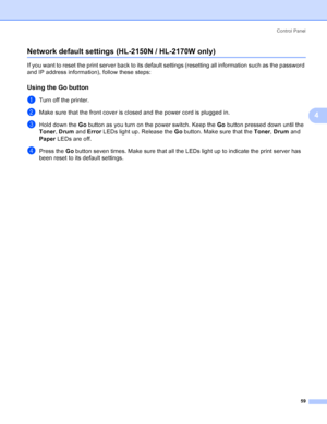 Page 67Control Panel
59
4
Network default settings (HL-2150N / HL-2170W only)4
If you want to reset the print server back to its default settings (resetting all information such as the password 
and IP address information), follow these steps:
Using the Go button4
aTurn off the printer.
bMake sure that the front cover is closed and the power cord is plugged in.
cHold down the Go button as you turn on the power switch. Keep the Go button pressed down until the 
Toner, Drum and Error LEDs light up. Release the Go...