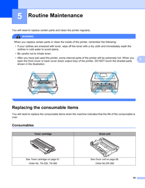 Page 6860
5
5
You will need to replace certain parts and clean the printer regularly.
WARNING 
When you replace certain parts or clean the inside of the printer, remember the following:
• If your clothes are smeared with toner, wipe off the toner with a dry cloth and immediately wash the 
clothes in cold water to avoid stains.
• Be careful not to inhale toner.
• After you have just used the printer, some internal parts of the printer will be extremely hot. When you 
open the front cover or back cover (back...