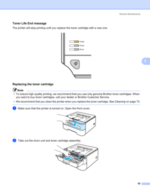 Page 70Routine Maintenance
62
5
Toner Life End message5
The printer will stop printing until you replace the toner cartridge with a new one.
 
Replacing the toner cartridge5
Note
• To ensure high quality printing, we recommend that you use only genuine Brother toner cartridges. When 
you want to buy toner cartridges, call your dealer or Brother Customer Service.
• We recommend that you clean the printer when you replace the toner cartridge. See Cleaningon page 73.
 
aMake sure that the printer is turned on....