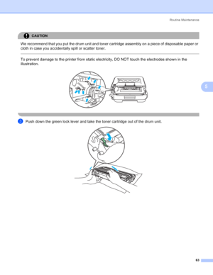 Page 71Routine Maintenance
63
5
CAUTION 
We recommend that you put the drum unit and toner cartridge assembly on a piece of disposable paper or 
cloth in case you accidentally spill or scatter toner.
  
To prevent damage to the printer from static electricity, DO NOT touch the electrodes shown in the 
illustration.
 
 
cPush down the green lock lever and take the toner cartridge out of the drum unit. 
 