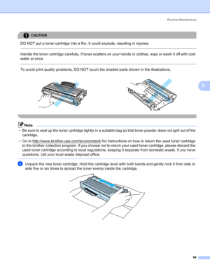 Page 72Routine Maintenance
64
5
CAUTION 
DO NOT put a toner cartridge into a fire. It could explode, resulting in injuries.
  
Handle the toner cartridge carefully. If toner scatters on your hands or clothes, wipe or wash it off with cold 
water at once.
  
To avoid print quality problems, DO NOT touch the shaded parts shown in the illustrations.
 
Note
• Be sure to seal up the toner cartridge tightly in a suitable bag so that toner powder does not spill out of the 
cartridge.
• Go to...