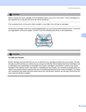Page 73Routine Maintenance
65
5
CAUTION 
Wait to unpack the toner cartridge until immediately before you put it in the printer. If toner cartridges are 
left unpacked for a long time the toner life will be shortened.
  
If an unpacked drum unit is put in direct sunlight or room light, the unit may be damaged.
  
Put the toner cartridge in the drum unit immediately after you have removed the protective cover. To prevent 
any degradation to the print quality, DO NOT touch the shaded parts shown in the...