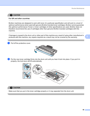 Page 74Routine Maintenance
66
5
CAUTION 
For UK and other countries
  
Brother machines are designed to work with toner of a particular specification and will work to a level of 
optimum performance when used with genuine Brother branded toner cartridges. Brother cannot guarantee 
this optimum performance if toner or toner cartridges of other specifications are used. Brother does not 
therefore recommend the use of cartridges other than genuine Brother branded cartridges with this 
machine.
  
If damage is...