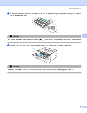 Page 75Routine Maintenance
67
5
gClean the primary corona wire inside the drum unit by gently sliding the green tab from right to left and 
left to right several times.
 
CAUTION 
Be sure to return the tab to the home position (a) (1). If you do not, printed pages may have a vertical stripe.
 
hPut the drum unit and toner cartridge assembly back in the printer. Close the front cover. 
CAUTION 
DO NOT turn off the printer power switch or open the front cover until the Ready LED lights up.
 
1
 
