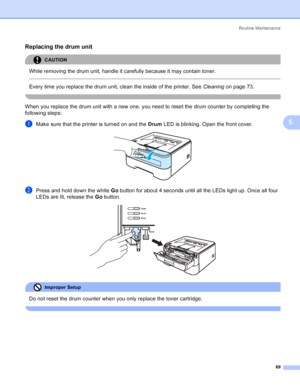 Page 77Routine Maintenance
69
5
Replacing the drum unit5
CAUTION 
While removing the drum unit, handle it carefully because it may contain toner.
  
Every time you replace the drum unit, clean the inside of the printer. See Cleaningon page 73.
 
When you replace the drum unit with a new one, you need to reset the drum counter by completing the 
following steps:
aMake sure that the printer is turned on and the Drum LED is blinking. Open the front cover. 
bPress and hold down the white Go button for about 4...