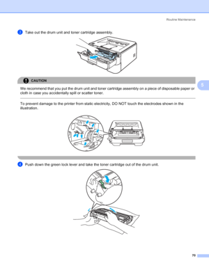 Page 78Routine Maintenance
70
5
cTake out the drum unit and toner cartridge assembly. 
CAUTION 
We recommend that you put the drum unit and toner cartridge assembly on a piece of disposable paper or 
cloth in case you accidentally spill or scatter toner.
  
To prevent damage to the printer from static electricity, DO NOT touch the electrodes shown in the 
illustration.
 
 
dPush down the green lock lever and take the toner cartridge out of the drum unit. 
 